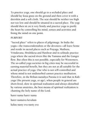 To practice yoga, one should go to a secluded place and
should lay kusa grass on the ground and then cover it with a
deerskin and a soft cloth. The seat should be neither too high
nor too low and should be situated in a sacred place. The yogi
should then sit on it very firmly and practice yoga to purify
the heart by controlling his mind, senses and activities and
fixing the mind on one point.
PURPORT
"Sacred place" refers to places of pilgrimage. In India the
yogis—the transcendentalists or the devotees—all leave home
and reside in sacred places such as Prayaga, Mathura,
Vrindavana, Hrishikesa and Hardwar and in solitude practice
yoga where the sacred rivers like the Yamuna and the Ganges
flow. But often this is not possible, especially for Westerners.
The so-called yoga societies in big cities may be successful in
earning material benefit, but they are not at all suitable for the
actual practice of yoga. One who is not self-controlled and
whose mind is not undisturbed cannot practice meditation.
Therefore, in the Brihan-naradiya Purana it is said that in Kali-
yuga (the present yuga, or age), when people in general are
short-lived, slow in spiritual realization and always disturbed
by various anxieties, the best means of spiritual realization is
chanting the holy name of the Lord.
harer nama harer nama
harer namaiva kevalam
kalau nasty eva nasty eva
 