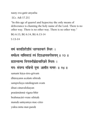 nasty eva gatir anyatha
[Cc. Adi 17.21]
"In this age of quarrel and hypocrisy the only means of
deliverance is chanting the holy name of the Lord. There is no
other way. There is no other way. There is no other way."
BG 6.13, BG 6.14, BG 6.13-14
S 13-14
SaMa& k-aYaiXaraeGa]qv& DaarYaàcl&/ iSQar" )
SaMPa[e+Ya NaaiSak-aGa]& Sv& idXaêaNavl/aek-YaNa( )) 13 ))
Pa[XaaNTaaTMaa ivGaTa>aqb]Røcairv]Tae iSQaTa" )
MaNa" Sa&YaMYa MaiÀtaae Yau¢- AaSaqTa MaTPar" )) 14 ))
samaà käya-çiro-grévaà
dhärayann acalaà sthiraù
samprekñya näsikägraà svaà
diçaç cänavalokayan
praçäntätmä vigata-bhér
brahmacäri-vrate sthitaù
manaù saàyamya mac-citto
yukta äséta mat-paraù
 