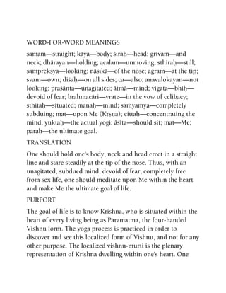 WORD-FOR-WORD MEANINGS
samam—straight; käya—body; çiraù—head; grévam—and
neck; dhärayan—holding; acalam—unmoving; sthiraù—still;
samprekñya—looking; näsikä—of the nose; agram—at the tip;
svam—own; diçaù—on all sides; ca—also; anavalokayan—not
looking; praçänta—unagitated; ätmä—mind; vigata—bhéù—
devoid of fear; brahmacäri—vrate—in the vow of celibacy;
sthitaù—situated; manaù—mind; saàyamya—completely
subduing; mat—upon Me (Kåñëa); cittaù—concentrating the
mind; yuktaù—the actual yogi; äséta—should sit; mat—Me;
paraù—the ultimate goal.
TRANSLATION
One should hold one's body, neck and head erect in a straight
line and stare steadily at the tip of the nose. Thus, with an
unagitated, subdued mind, devoid of fear, completely free
from sex life, one should meditate upon Me within the heart
and make Me the ultimate goal of life.
PURPORT
The goal of life is to know Krishna, who is situated within the
heart of every living being as Paramatma, the four-handed
Vishnu form. The yoga process is practiced in order to
discover and see this localized form of Vishnu, and not for any
other purpose. The localized vishnu-murti is the plenary
representation of Krishna dwelling within one's heart. One
 