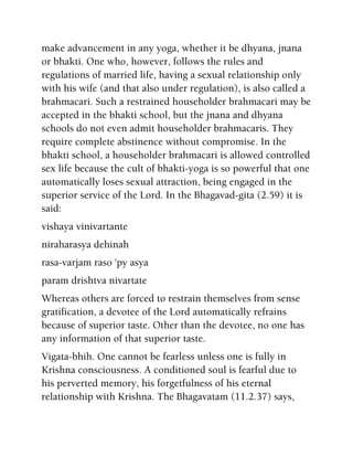 make advancement in any yoga, whether it be dhyana, jnana
or bhakti. One who, however, follows the rules and
regulations of married life, having a sexual relationship only
with his wife (and that also under regulation), is also called a
brahmacari. Such a restrained householder brahmacari may be
accepted in the bhakti school, but the jnana and dhyana
schools do not even admit householder brahmacaris. They
require complete abstinence without compromise. In the
bhakti school, a householder brahmacari is allowed controlled
sex life because the cult of bhakti-yoga is so powerful that one
automatically loses sexual attraction, being engaged in the
superior service of the Lord. In the Bhagavad-gita (2.59) it is
said:
vishaya vinivartante
niraharasya dehinah
rasa-varjam raso 'py asya
param drishtva nivartate
Whereas others are forced to restrain themselves from sense
gratification, a devotee of the Lord automatically refrains
because of superior taste. Other than the devotee, no one has
any information of that superior taste.
Vigata-bhih. One cannot be fearless unless one is fully in
Krishna consciousness. A conditioned soul is fearful due to
his perverted memory, his forgetfulness of his eternal
relationship with Krishna. The Bhagavatam (11.2.37) says,
 