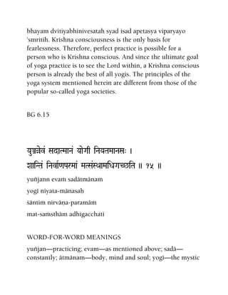 bhayam dvitiyabhinivesatah syad isad apetasya viparyayo
'smritih. Krishna consciousness is the only basis for
fearlessness. Therefore, perfect practice is possible for a
person who is Krishna conscious. And since the ultimate goal
of yoga practice is to see the Lord within, a Krishna conscious
person is already the best of all yogis. The principles of the
yoga system mentioned herein are different from those of the
popular so-called yoga societies.
BG 6.15
YauÅàev& SadaTMaaNa& YaaeGaq iNaYaTaMaaNaSa" )
XaaiNTa& iNavaR<aParMaa& MaTSa&SQaaMaiDaGaC^iTa )) 15 ))
yuïjann evaà sadätmänaà
yogé niyata-mänasaù
çäntià nirväëa-paramäà
mat-saàsthäm adhigacchati
WORD-FOR-WORD MEANINGS
yuïjan—practicing; evam—as mentioned above; sadä—
constantly; ätmänam—body, mind and soul; yogé—the mystic
 