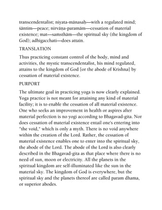 transcendentalist; niyata-mänasaù—with a regulated mind;
çäntim—peace; nirväëa-paramäm—cessation of material
existence; mat—saàsthäm—the spiritual sky (the kingdom of
God); adhigacchati—does attain.
TRANSLATION
Thus practicing constant control of the body, mind and
activities, the mystic transcendentalist, his mind regulated,
attains to the kingdom of God [or the abode of Krishna] by
cessation of material existence.
PURPORT
The ultimate goal in practicing yoga is now clearly explained.
Yoga practice is not meant for attaining any kind of material
facility; it is to enable the cessation of all material existence.
One who seeks an improvement in health or aspires after
material perfection is no yogi according to Bhagavad-gita. Nor
does cessation of material existence entail one's entering into
"the void," which is only a myth. There is no void anywhere
within the creation of the Lord. Rather, the cessation of
material existence enables one to enter into the spiritual sky,
the abode of the Lord. The abode of the Lord is also clearly
described in the Bhagavad-gita as that place where there is no
need of sun, moon or electricity. All the planets in the
spiritual kingdom are self-illuminated like the sun in the
material sky. The kingdom of God is everywhere, but the
spiritual sky and the planets thereof are called param dhama,
or superior abodes.
 