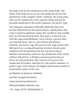 the body work for the satisfaction of the whole body. The
limbs of the body do not act for self-satisfaction but for the
satisfaction of the complete whole. Similarly, the living entity
who acts for satisfaction of the supreme whole and not for
personal satisfaction is the perfect sannyasi, the perfect yogi.
The sannyasis sometimes artificially think that they have
become liberated from all material duties, and therefore they
cease to perform agnihotra yajnas (fire sacrifices), but actually
they are self-interested because their goal is to become one
with the impersonal Brahman. Such a desire is greater than
any material desire, but it is not without self-interest.
Similarly, the mystic yogi who practices the yoga system with
half-open eyes, ceasing all material activities, desires some
satisfaction for his personal self. But a person acting in
Krishna consciousness works for the satisfaction of the whole,
without self-interest. A Krishna conscious person has no
desire for self-satisfaction. His criterion of success is the
satisfaction of Krishna, and thus he is the perfect sannyasi, or
perfect yogi. Lord Caitanya, the highest perfectional symbol of
renunciation, prays in this way:
na dhanam na janam na sundarim
kavitam va jagad-isa kamaye
mama janmani janmanisvare
bhavatad bhaktir ahaituki tvayi
[Cc. Antya 20.29, Sikshashtaka 4]
 