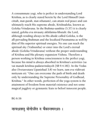 A consummate yogi, who is perfect in understanding Lord
Krishna, as is clearly stated herein by the Lord Himself (mat-
cittah, mat-parah, mat-sthanam), can attain real peace and can
ultimately reach His supreme abode, Krishnaloka, known as
Goloka Vrindavana. In the Brahma-samhita (5.37) it is clearly
stated, goloka eva nivasaty akhilatma-bhutah: the Lord,
although residing always in His abode called Goloka, is the
all-pervading Brahman and the localized Paramatma as well by
dint of His superior spiritual energies. No one can reach the
spiritual sky (Vaikuntha) or enter into the Lord's eternal
abode (Goloka Vrindavana) without the proper understanding
of Krishna and His plenary expansion Vishnu. Therefore a
person working in Krishna consciousness is the perfect yogi,
because his mind is always absorbed in Krishna's activities (sa
vai manah krishna-padaravindayoh [SB 9.4.18]). In the Vedas
also (Svetasvatara Upanishad 3.8) we learn, tam eva viditvati
mrityum eti: "One can overcome the path of birth and death
only by understanding the Supreme Personality of Godhead,
Krishna." In other words, perfection of the yoga system is the
attainment of freedom from material existence and not some
magical jugglery or gymnastic feats to befool innocent people.
BG 6.16
NaaTYaénTaSTau YaaeGaae_iSTa Na cEk-aNTaMaNaénTa" )
 