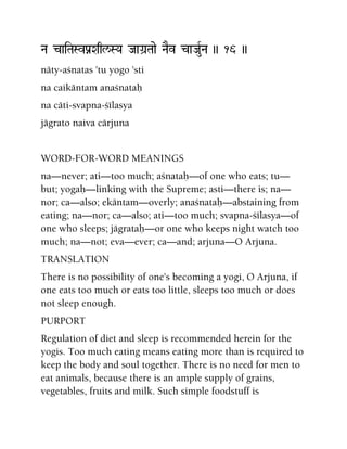 Na caiTaSvPanXaql/SYa JaaGa]Taae NaEv caJauRNa )) 16 ))
näty-açnatas 'tu yogo 'sti
na caikäntam anaçnataù
na cäti-svapna-çélasya
jägrato naiva cärjuna
WORD-FOR-WORD MEANINGS
na—never; ati—too much; açnataù—of one who eats; tu—
but; yogaù—linking with the Supreme; asti—there is; na—
nor; ca—also; ekäntam—overly; anaçnataù—abstaining from
eating; na—nor; ca—also; ati—too much; svapna-çélasya—of
one who sleeps; jägrataù—or one who keeps night watch too
much; na—not; eva—ever; ca—and; arjuna—O Arjuna.
TRANSLATION
There is no possibility of one's becoming a yogi, O Arjuna, if
one eats too much or eats too little, sleeps too much or does
not sleep enough.
PURPORT
Regulation of diet and sleep is recommended herein for the
yogis. Too much eating means eating more than is required to
keep the body and soul together. There is no need for men to
eat animals, because there is an ample supply of grains,
vegetables, fruits and milk. Such simple foodstuff is
 