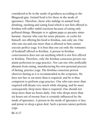 considered to be in the mode of goodness according to the
Bhagavad-gita. Animal food is for those in the mode of
ignorance. Therefore, those who indulge in animal food,
drinking, smoking and eating food which is not first offered to
Krishna will suffer sinful reactions because of eating only
polluted things. Bhunjate te tv agham papa ye pacanty atma-
karanat. Anyone who eats for sense pleasure, or cooks for
himself, not offering his food to Krishna, eats only sin. One
who eats sin and eats more than is allotted to him cannot
execute perfect yoga. It is best that one eat only the remnants
of foodstuff offered to Krishna. A person in Krishna
consciousness does not eat anything which is not first offered
to Krishna. Therefore, only the Krishna conscious person can
attain perfection in yoga practice. Nor can one who artificially
abstains from eating, manufacturing his own personal process
of fasting, practice yoga. The Krishna conscious person
observes fasting as it is recommended in the scriptures. He
does not fast or eat more than is required, and he is thus
competent to perform yoga practice. One who eats more than
required will dream very much while sleeping, and he must
consequently sleep more than is required. One should not
sleep more than six hours daily. One who sleeps more than
six hours out of twenty-four is certainly influenced by the
mode of ignorance. A person in the mode of ignorance is lazy
and prone to sleep a great deal. Such a person cannot perform
yoga.
BG 6.17
 