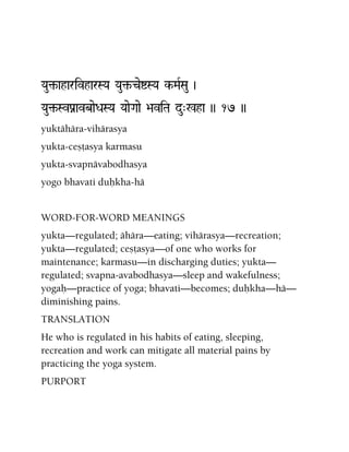 Yau¢-aharivharSYa Yau¢-ceíSYa k-MaRSau )
Yau¢-SvPanavbaeDaSYa YaaeGaae >aviTa du"%ha )) 17 ))
yuktähära-vihärasya
yukta-ceñöasya karmasu
yukta-svapnävabodhasya
yogo bhavati duùkha-hä
WORD-FOR-WORD MEANINGS
yukta—regulated; ähära—eating; vihärasya—recreation;
yukta—regulated; ceñöasya—of one who works for
maintenance; karmasu—in discharging duties; yukta—
regulated; svapna-avabodhasya—sleep and wakefulness;
yogaù—practice of yoga; bhavati—becomes; duùkha—hä—
diminishing pains.
TRANSLATION
He who is regulated in his habits of eating, sleeping,
recreation and work can mitigate all material pains by
practicing the yoga system.
PURPORT
 