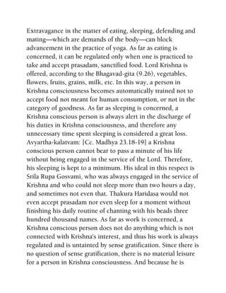Extravagance in the matter of eating, sleeping, defending and
mating—which are demands of the body—can block
advancement in the practice of yoga. As far as eating is
concerned, it can be regulated only when one is practiced to
take and accept prasadam, sanctified food. Lord Krishna is
offered, according to the Bhagavad-gita (9.26), vegetables,
flowers, fruits, grains, milk, etc. In this way, a person in
Krishna consciousness becomes automatically trained not to
accept food not meant for human consumption, or not in the
category of goodness. As far as sleeping is concerned, a
Krishna conscious person is always alert in the discharge of
his duties in Krishna consciousness, and therefore any
unnecessary time spent sleeping is considered a great loss.
Avyartha-kalatvam: [Cc. Madhya 23.18-19] a Krishna
conscious person cannot bear to pass a minute of his life
without being engaged in the service of the Lord. Therefore,
his sleeping is kept to a minimum. His ideal in this respect is
Srila Rupa Gosvami, who was always engaged in the service of
Krishna and who could not sleep more than two hours a day,
and sometimes not even that. Thakura Haridasa would not
even accept prasadam nor even sleep for a moment without
finishing his daily routine of chanting with his beads three
hundred thousand names. As far as work is concerned, a
Krishna conscious person does not do anything which is not
connected with Krishna's interest, and thus his work is always
regulated and is untainted by sense gratification. Since there is
no question of sense gratification, there is no material leisure
for a person in Krishna consciousness. And because he is
 