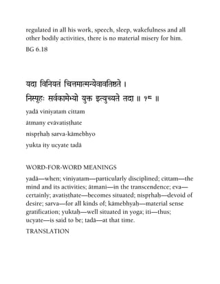 regulated in all his work, speech, sleep, wakefulness and all
other bodily activities, there is no material misery for him.
BG 6.18
Yada iviNaYaTa& ictaMaaTMaNYaevaviTaïTae )
iNaSPa*h" SavRk-aMae>Yaae Yau¢- wTYauCYaTae Tada )) 18 ))
yadä viniyataà cittam
ätmany evävatiñöhate
nispåhaù sarva-kämebhyo
yukta ity ucyate tadä
WORD-FOR-WORD MEANINGS
yadä—when; viniyatam—particularly disciplined; cittam—the
mind and its activities; ätmani—in the transcendence; eva—
certainly; avatiñöhate—becomes situated; nispåhaù—devoid of
desire; sarva—for all kinds of; kämebhyaù—material sense
gratification; yuktaù—well situated in yoga; iti—thus;
ucyate—is said to be; tadä—at that time.
TRANSLATION
 