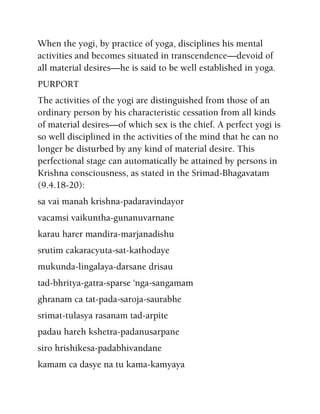 When the yogi, by practice of yoga, disciplines his mental
activities and becomes situated in transcendence—devoid of
all material desires—he is said to be well established in yoga.
PURPORT
The activities of the yogi are distinguished from those of an
ordinary person by his characteristic cessation from all kinds
of material desires—of which sex is the chief. A perfect yogi is
so well disciplined in the activities of the mind that he can no
longer be disturbed by any kind of material desire. This
perfectional stage can automatically be attained by persons in
Krishna consciousness, as stated in the Srimad-Bhagavatam
(9.4.18-20):
sa vai manah krishna-padaravindayor
vacamsi vaikuntha-gunanuvarnane
karau harer mandira-marjanadishu
srutim cakaracyuta-sat-kathodaye
mukunda-lingalaya-darsane drisau
tad-bhritya-gatra-sparse 'nga-sangamam
ghranam ca tat-pada-saroja-saurabhe
srimat-tulasya rasanam tad-arpite
padau hareh kshetra-padanusarpane
siro hrishikesa-padabhivandane
kamam ca dasye na tu kama-kamyaya
 
