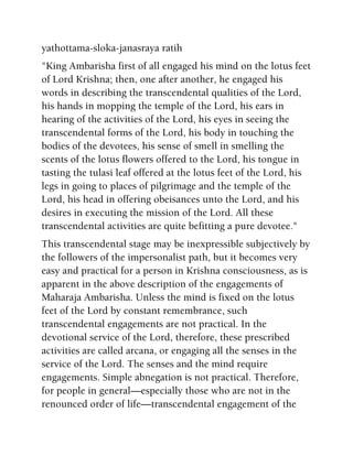yathottama-sloka-janasraya ratih
"King Ambarisha first of all engaged his mind on the lotus feet
of Lord Krishna; then, one after another, he engaged his
words in describing the transcendental qualities of the Lord,
his hands in mopping the temple of the Lord, his ears in
hearing of the activities of the Lord, his eyes in seeing the
transcendental forms of the Lord, his body in touching the
bodies of the devotees, his sense of smell in smelling the
scents of the lotus flowers offered to the Lord, his tongue in
tasting the tulasi leaf offered at the lotus feet of the Lord, his
legs in going to places of pilgrimage and the temple of the
Lord, his head in offering obeisances unto the Lord, and his
desires in executing the mission of the Lord. All these
transcendental activities are quite befitting a pure devotee."
This transcendental stage may be inexpressible subjectively by
the followers of the impersonalist path, but it becomes very
easy and practical for a person in Krishna consciousness, as is
apparent in the above description of the engagements of
Maharaja Ambarisha. Unless the mind is fixed on the lotus
feet of the Lord by constant remembrance, such
transcendental engagements are not practical. In the
devotional service of the Lord, therefore, these prescribed
activities are called arcana, or engaging all the senses in the
service of the Lord. The senses and the mind require
engagements. Simple abnegation is not practical. Therefore,
for people in general—especially those who are not in the
renounced order of life—transcendental engagement of the
 