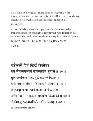 As a lamp in a windless place does not waver, so the
transcendentalist, whose mind is controlled, remains always
steady in his meditation on the transcendent Self.
PURPORT
A truly Krishna conscious person, always absorbed in
transcendence, in constant undisturbed meditation on his
worshipable Lord, is as steady as a lamp in a windless place.
BG 6.20, BG 6.21, BG 6.22, BG 6.23, BG 6.20-23
S 20-23
Ya}aaeParMaTae icta& iNaåÖ& YaaeGaSaevYaa )
Ya}a cEvaTMaNaaTMaaNa& PaXYaàaTMaiNa TauZYaiTa )) 20 ))
Sau%MaaTYaiNTak&- Yatad(buiÖGa]aùMaTaqiNd]YaMa( )
veita Ya}a Na cEvaYa& iSQaTaêl/iTa TatvTa" )) 21 ))
Ya& l/Bßa caPar& l/a>a& MaNYaTae NaaiDak&- TaTa" )
YaiSMaiNSQaTaae Na du"%eNa Gauå<aaiPa ivcaLYaTae )) 22 ))
Ta& ivÛaÕu"%Sa&YaaeGaivYaaeGa& YaaeGaSa&ijTaMa( )) 23 ))
yatroparamate cittaà
 