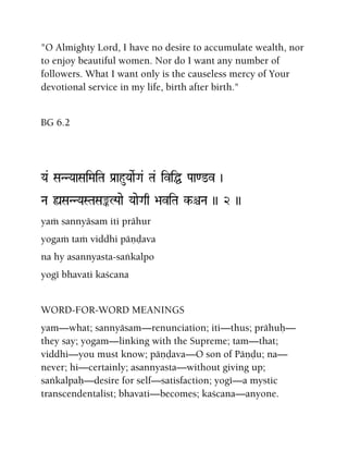"O Almighty Lord, I have no desire to accumulate wealth, nor
to enjoy beautiful women. Nor do I want any number of
followers. What I want only is the causeless mercy of Your
devotional service in my life, birth after birth."
BG 6.2
Ya& SaNNYaaSaiMaiTa Pa[ahuYaaeRGa& Ta& iviÖ Paa<@v )
Na ùSaNNYaSTaSaªLPaae YaaeGaq >aviTa k-êNa )) 2 ))
yaà sannyäsam iti prähur
yogaà taà viddhi päëòava
na hy asannyasta-saìkalpo
yogé bhavati kaçcana
WORD-FOR-WORD MEANINGS
yam—what; sannyäsam—renunciation; iti—thus; prähuù—
they say; yogam—linking with the Supreme; tam—that;
viddhi—you must know; päëòava—O son of Päëòu; na—
never; hi—certainly; asannyasta—without giving up;
saìkalpaù—desire for self—satisfaction; yogé—a mystic
transcendentalist; bhavati—becomes; kaçcana—anyone.
 