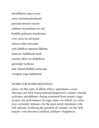 niruddhaà yoga-sevayä
yatra caivätmanätmänaà
paçyann ätmani tuñyati
sukham ätyantikaà yat tad
buddhi-grähyam aténdriyam
vetti yatra na caiväyaà
sthitaç calati tattvataù
yaà labdhvä cäparaà läbhaà
manyate nädhikaà tataù
yasmin sthito na duùkhena
guruëäpi vicälyate
taà vidyäd duùkha-saàyoga-
viyogaà yoga-saàjïitam
WORD-FOR-WORD MEANINGS
yatra—in that state of affairs where; uparamate—cease
(because one feels transcendental happiness); cittam—mental
activities; niruddham—being restrained from matter; yoga-
sevayä—by performance of yoga; yatra—in which; ca—also;
eva—certainly; ätmanä—by the pure mind; ätmänam—the
Self; paçyan—realizing the position of; ätmani—in the Self;
tuñyati—one becomes satisfied; sukham—happiness;
 