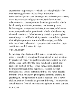 ätyantikam—supreme; yat—which; tat—that; buddhi—by
intelligence; grähyam—accessible; aténdriyam—
transcendental; vetti—one knows; yatra—wherein; na—never;
ca—also; eva—certainly; ayam—he; sthitaù—situated;
calati—moves; tattvataù—from the truth; yam—that which;
labdhvä—by attainment; ca—also; aparam—any other;
läbham—gain; manyate—considers; na—never; adhikam—
more; tataù—than that; yasmin—in which; sthitaù—being
situated; na—never; duùkhena—by miseries; guruëä api—
even though very difficult; vicälyate—becomes shaken; tam—
that; vidyät—you must know; duùkha-saàyoga—of the
miseries of material contact; viyogam—extermination; yoga-
saàjïitam—called trance in yoga.
TRANSLATION
In the stage of perfection called trance, or samadhi, one's
mind is completely restrained from material mental activities
by practice of yoga. This perfection is characterized by one's
ability to see the Self by the pure mind and to relish and
rejoice in the Self. In that joyous state, one is situated in
boundless transcendental happiness, realized through
transcendental senses. Established thus, one never departs
from the truth, and upon gaining this he thinks there is no
greater gain. Being situated in such a position, one is never
shaken, even in the midst of greatest difficulty. This indeed is
actual freedom from all miseries arising from material contact.
PURPORT
 