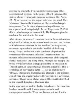 potency by which the living entity becomes aware of his
constitutional position. In the words of Lord Caitanya, this
state of affairs is called ceto-darpana-marjanam [Cc. Antya
20.12], or clearance of the impure mirror of the mind. This
"clearance" is actually liberation, or bhava-maha-davagni-
nirvapanam. The theory of nirvana—also preliminary—
corresponds with this principle. In the Bhagavatam (2.10.6)
this is called svarupena vyavasthitih. The Bhagavad-gita also
confirms this situation in this verse.
After nirvana, or material cessation, there is the manifestation
of spiritual activities, or devotional service to the Lord, known
as Krishna consciousness. In the words of the Bhagavatam,
svarupena vyavasthitih: this is the "real life of the living
entity." Maya, or illusion, is the condition of spiritual life
contaminated by material infection. Liberation from this
material infection does not mean destruction of the original
eternal position of the living entity. Patanjali also accepts this
by his words kaivalyam svarupa-pratishtha va citi-saktir iti.
This citi-sakti, or transcendental pleasure, is real life. This is
confirmed in the Vedanta-sutra (1.1.12) as ananda-mayo
'bhyasat. This natural transcendental pleasure is the ultimate
goal of yoga and is easily achieved by execution of devotional
service, or bhakti-yoga. Bhakti-yoga will be vividly described
in the Seventh Chapter of Bhagavad-gita.
In the yoga system, as described in this chapter, there are two
kinds of samadhi, called samprajnata-samadhi and
asamprajnata-samadhi. When one becomes situated in the
 