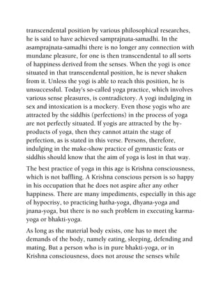 transcendental position by various philosophical researches,
he is said to have achieved samprajnata-samadhi. In the
asamprajnata-samadhi there is no longer any connection with
mundane pleasure, for one is then transcendental to all sorts
of happiness derived from the senses. When the yogi is once
situated in that transcendental position, he is never shaken
from it. Unless the yogi is able to reach this position, he is
unsuccessful. Today's so-called yoga practice, which involves
various sense pleasures, is contradictory. A yogi indulging in
sex and intoxication is a mockery. Even those yogis who are
attracted by the siddhis (perfections) in the process of yoga
are not perfectly situated. If yogis are attracted by the by-
products of yoga, then they cannot attain the stage of
perfection, as is stated in this verse. Persons, therefore,
indulging in the make-show practice of gymnastic feats or
siddhis should know that the aim of yoga is lost in that way.
The best practice of yoga in this age is Krishna consciousness,
which is not baffling. A Krishna conscious person is so happy
in his occupation that he does not aspire after any other
happiness. There are many impediments, especially in this age
of hypocrisy, to practicing hatha-yoga, dhyana-yoga and
jnana-yoga, but there is no such problem in executing karma-
yoga or bhakti-yoga.
As long as the material body exists, one has to meet the
demands of the body, namely eating, sleeping, defending and
mating. But a person who is in pure bhakti-yoga, or in
Krishna consciousness, does not arouse the senses while
 