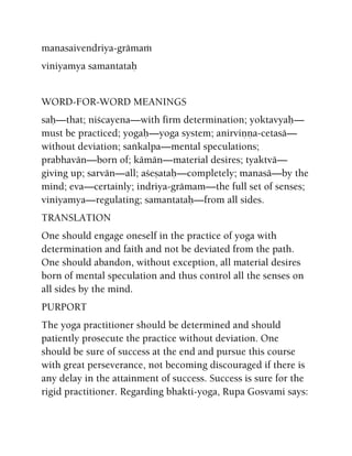 manasaivendriya-grämaà
viniyamya samantataù
WORD-FOR-WORD MEANINGS
saù—that; niçcayena—with firm determination; yoktavyaù—
must be practiced; yogaù—yoga system; anirviëëa-cetasä—
without deviation; saìkalpa—mental speculations;
prabhavän—born of; kämän—material desires; tyaktvä—
giving up; sarvän—all; açeñataù—completely; manasä—by the
mind; eva—certainly; indriya-grämam—the full set of senses;
viniyamya—regulating; samantataù—from all sides.
TRANSLATION
One should engage oneself in the practice of yoga with
determination and faith and not be deviated from the path.
One should abandon, without exception, all material desires
born of mental speculation and thus control all the senses on
all sides by the mind.
PURPORT
The yoga practitioner should be determined and should
patiently prosecute the practice without deviation. One
should be sure of success at the end and pursue this course
with great perseverance, not becoming discouraged if there is
any delay in the attainment of success. Success is sure for the
rigid practitioner. Regarding bhakti-yoga, Rupa Gosvami says:
 