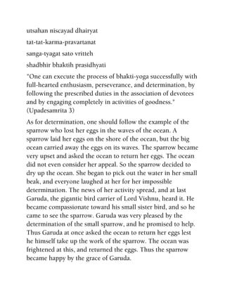 utsahan niscayad dhairyat
tat-tat-karma-pravartanat
sanga-tyagat sato vritteh
shadbhir bhaktih prasidhyati
"One can execute the process of bhakti-yoga successfully with
full-hearted enthusiasm, perseverance, and determination, by
following the prescribed duties in the association of devotees
and by engaging completely in activities of goodness."
(Upadesamrita 3)
As for determination, one should follow the example of the
sparrow who lost her eggs in the waves of the ocean. A
sparrow laid her eggs on the shore of the ocean, but the big
ocean carried away the eggs on its waves. The sparrow became
very upset and asked the ocean to return her eggs. The ocean
did not even consider her appeal. So the sparrow decided to
dry up the ocean. She began to pick out the water in her small
beak, and everyone laughed at her for her impossible
determination. The news of her activity spread, and at last
Garuda, the gigantic bird carrier of Lord Vishnu, heard it. He
became compassionate toward his small sister bird, and so he
came to see the sparrow. Garuda was very pleased by the
determination of the small sparrow, and he promised to help.
Thus Garuda at once asked the ocean to return her eggs lest
he himself take up the work of the sparrow. The ocean was
frightened at this, and returned the eggs. Thus the sparrow
became happy by the grace of Garuda.
 