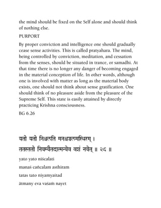 the mind should be fixed on the Self alone and should think
of nothing else.
PURPORT
By proper conviction and intelligence one should gradually
cease sense activities. This is called pratyahara. The mind,
being controlled by conviction, meditation, and cessation
from the senses, should be situated in trance, or samadhi. At
that time there is no longer any danger of becoming engaged
in the material conception of life. In other words, although
one is involved with matter as long as the material body
exists, one should not think about sense gratification. One
should think of no pleasure aside from the pleasure of the
Supreme Self. This state is easily attained by directly
practicing Krishna consciousness.
BG 6.26
YaTaae YaTaae iNaêl/iTa MaNaêÄl/MaiSQarMa( )
TaTaSTaTaae iNaYaMYaETadaTMaNYaev vXa& NaYaeTa( )) 26 ))
yato yato niçcalati
manaç caïcalam asthiram
tatas tato niyamyaitad
ätmany eva vaçaà nayet
 