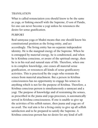 TRANSLATION
What is called renunciation you should know to be the same
as yoga, or linking oneself with the Supreme, O son of Pandu,
for one can never become a yogi unless he renounces the
desire for sense gratification.
PURPORT
Real sannyasa-yoga or bhakti means that one should know his
constitutional position as the living entity, and act
accordingly. The living entity has no separate independent
identity. He is the marginal energy of the Supreme. When he
is entrapped by material energy, he is conditioned, and when
he is Krishna conscious, or aware of the spiritual energy, then
he is in his real and natural state of life. Therefore, when one
is in complete knowledge, one ceases all material sense
gratification, or renounces all kinds of sense gratificatory
activities. This is practiced by the yogis who restrain the
senses from material attachment. But a person in Krishna
consciousness has no opportunity to engage his senses in
anything which is not for the purpose of Krishna. Therefore, a
Krishna conscious person is simultaneously a sannyasi and a
yogi. The purpose of knowledge and of restraining the senses,
as prescribed in the jnana and yoga processes, is automatically
served in Krishna consciousness. If one is unable to give up
the activities of his selfish nature, then jnana and yoga are of
no avail. The real aim is for a living entity to give up all selfish
satisfaction and to be prepared to satisfy the Supreme. A
Krishna conscious person has no desire for any kind of self-
 