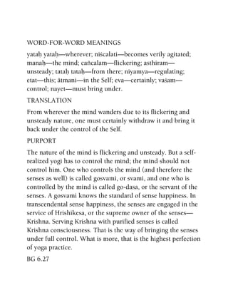 WORD-FOR-WORD MEANINGS
yataù yataù—wherever; niçcalati—becomes verily agitated;
manaù—the mind; caïcalam—flickering; asthiram—
unsteady; tataù tataù—from there; niyamya—regulating;
etat—this; ätmani—in the Self; eva—certainly; vaçam—
control; nayet—must bring under.
TRANSLATION
From wherever the mind wanders due to its flickering and
unsteady nature, one must certainly withdraw it and bring it
back under the control of the Self.
PURPORT
The nature of the mind is flickering and unsteady. But a self-
realized yogi has to control the mind; the mind should not
control him. One who controls the mind (and therefore the
senses as well) is called gosvami, or svami, and one who is
controlled by the mind is called go-dasa, or the servant of the
senses. A gosvami knows the standard of sense happiness. In
transcendental sense happiness, the senses are engaged in the
service of Hrishikesa, or the supreme owner of the senses—
Krishna. Serving Krishna with purified senses is called
Krishna consciousness. That is the way of bringing the senses
under full control. What is more, that is the highest perfection
of yoga practice.
BG 6.27
 