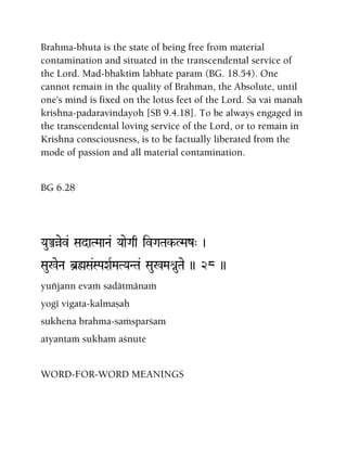 Brahma-bhuta is the state of being free from material
contamination and situated in the transcendental service of
the Lord. Mad-bhaktim labhate param (BG. 18.54). One
cannot remain in the quality of Brahman, the Absolute, until
one's mind is fixed on the lotus feet of the Lord. Sa vai manah
krishna-padaravindayoh [SB 9.4.18]. To be always engaged in
the transcendental loving service of the Lord, or to remain in
Krishna consciousness, is to be factually liberated from the
mode of passion and all material contamination.
BG 6.28
YauÅàev& SadaTMaaNa& YaaeGaq ivGaTak-LMaz" )
Sau%eNa b]øSa&SPaXaRMaTYaNTa& Sau%MaénuTae )) 28 ))
yuïjann evaà sadätmänaà
yogé vigata-kalmañaù
sukhena brahma-saàsparçam
atyantaà sukham açnute
WORD-FOR-WORD MEANINGS
 
