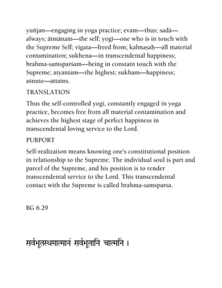 yuïjan—engaging in yoga practice; evam—thus; sadä—
always; ätmänam—the self; yogé—one who is in touch with
the Supreme Self; vigata—freed from; kalmañaù—all material
contamination; sukhena—in transcendental happiness;
brahma-saàsparçam—being in constant touch with the
Supreme; atyantam—the highest; sukham—happiness;
açnute—attains.
TRANSLATION
Thus the self-controlled yogi, constantly engaged in yoga
practice, becomes free from all material contamination and
achieves the highest stage of perfect happiness in
transcendental loving service to the Lord.
PURPORT
Self-realization means knowing one's constitutional position
in relationship to the Supreme. The individual soul is part and
parcel of the Supreme, and his position is to render
transcendental service to the Lord. This transcendental
contact with the Supreme is called brahma-samsparsa.
BG 6.29
SavR>aUTaSQaMaaTMaaNa& SavR>aUTaaiNa caTMaiNa )
 