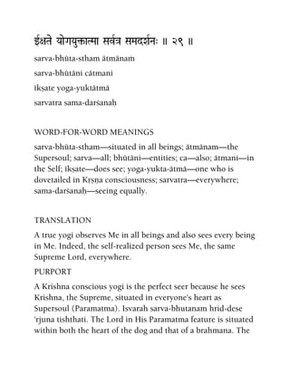 wR+aTae YaaeGaYau¢-aTMaa SavR}a SaMadXaRNa" )) 29 ))
sarva-bhüta-stham ätmänaà
sarva-bhütäni cätmani
ékñate yoga-yuktätmä
sarvatra sama-darçanaù
WORD-FOR-WORD MEANINGS
sarva-bhüta-stham—situated in all beings; ätmänam—the
Supersoul; sarva—all; bhütäni—entities; ca—also; ätmani—in
the Self; ékñate—does see; yoga-yukta-ätmä—one who is
dovetailed in Kåñëa consciousness; sarvatra—everywhere;
sama-darçanaù—seeing equally.
TRANSLATION
A true yogi observes Me in all beings and also sees every being
in Me. Indeed, the self-realized person sees Me, the same
Supreme Lord, everywhere.
PURPORT
A Krishna conscious yogi is the perfect seer because he sees
Krishna, the Supreme, situated in everyone's heart as
Supersoul (Paramatma). Isvarah sarva-bhutanam hrid-dese
'rjuna tishthati. The Lord in His Paramatma feature is situated
within both the heart of the dog and that of a brahmana. The
 
