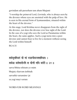 govindam adi-purusham tam aham bhajami
"I worship the primeval Lord, Govinda, who is always seen by
the devotee whose eyes are anointed with the pulp of love. He
is seen in His eternal form of Syamasundara, situated within
the heart of the devotee."
At this stage, Lord Krishna never disappears from the sight of
the devotee, nor does the devotee ever lose sight of the Lord.
In the case of a yogi who sees the Lord as Paramatma within
the heart, the same applies. Such a yogi turns into a pure
devotee and cannot bear to live for a moment without seeing
the Lord within himself.
BG 6.31
SavR>aUTaiSQaTa& Yaae Maa& >aJaTYaek-TvMaaiSQaTa" )
SavRQaa vTaRMaaNaae_iPa Sa YaaeGaq MaiYa vTaRTae )) 31 ))
sarva-bhüta-sthitaà yo mäà
bhajaty ekatvam ästhitaù
sarvathä vartamäno 'pi
sa yogé mayi vartate
WORD-FOR-WORD MEANINGS
 