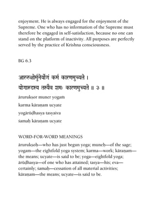 enjoyment. He is always engaged for the enjoyment of the
Supreme. One who has no information of the Supreme must
therefore be engaged in self-satisfaction, because no one can
stand on the platform of inactivity. All purposes are perfectly
served by the practice of Krishna consciousness.
BG 6.3
Aaåå+aaeMauRNaeYaaeRGa& k-MaR k-ar<aMauCYaTae )
YaaeGaaæ!SYa TaSYaEv XaMa" k-ar<aMauCYaTae )) 3 ))
ärurukñor muner yogaà
karma käraëam ucyate
yogärüòhasya tasyaiva
çamaù käraëam ucyate
WORD-FOR-WORD MEANINGS
ärurukñoù—who has just begun yoga; muneù—of the sage;
yogam—the eightfold yoga system; karma—work; käraëam—
the means; ucyate—is said to be; yoga—eightfold yoga;
ärüòhasya—of one who has attained; tasya—his; eva—
certainly; çamaù—cessation of all material activities;
käraëam—the means; ucyate—is said to be.
 