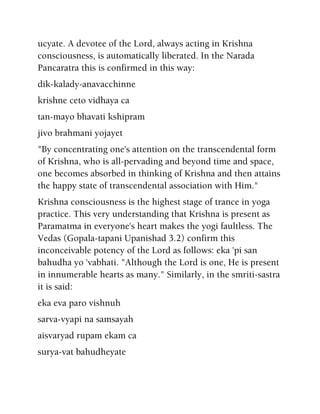 ucyate. A devotee of the Lord, always acting in Krishna
consciousness, is automatically liberated. In the Narada
Pancaratra this is confirmed in this way:
dik-kalady-anavacchinne
krishne ceto vidhaya ca
tan-mayo bhavati kshipram
jivo brahmani yojayet
"By concentrating one's attention on the transcendental form
of Krishna, who is all-pervading and beyond time and space,
one becomes absorbed in thinking of Krishna and then attains
the happy state of transcendental association with Him."
Krishna consciousness is the highest stage of trance in yoga
practice. This very understanding that Krishna is present as
Paramatma in everyone's heart makes the yogi faultless. The
Vedas (Gopala-tapani Upanishad 3.2) confirm this
inconceivable potency of the Lord as follows: eka 'pi san
bahudha yo 'vabhati. "Although the Lord is one, He is present
in innumerable hearts as many." Similarly, in the smriti-sastra
it is said:
eka eva paro vishnuh
sarva-vyapi na samsayah
aisvaryad rupam ekam ca
surya-vat bahudheyate
 