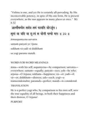 "Vishnu is one, and yet He is certainly all-pervading. By His
inconceivable potency, in spite of His one form, He is present
everywhere, as the sun appears in many places at once." BG
6.32
AaTMaaEPaMYaeNa SavR}a SaMa& PaXYaiTa Yaae_JauRNa )
Sau%& va Yaid va du"%& Sa YaaeGaq ParMaae MaTa" )) 32 ))
ätmaupamyena sarvatra
samaà paçyati yo 'rjuna
sukhaà vä yadi vä duùkhaà
sa yogé paramo mataù
WORD-FOR-WORD MEANINGS
ätma—with his self; aupamyena—by comparison; sarvatra—
everywhere; samam—equally; paçyati—sees; yaù—he who;
arjuna—O Arjuna; sukham—happiness; vä—or; yadi—if;
vä—or; duùkham—distress; saù—such; yogé—a
transcendentalist; paramaù—perfect; mataù—is considered.
TRANSLATION
He is a perfect yogi who, by comparison to his own self, sees
the true equality of all beings, in both their happiness and
their distress, O Arjuna!
PURPORT
 
