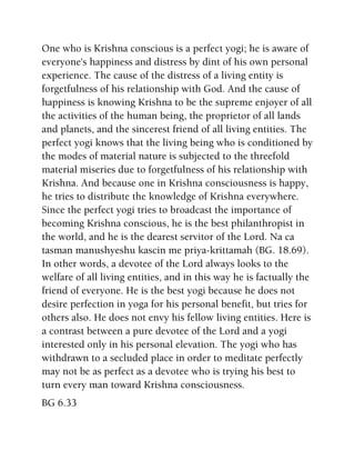 One who is Krishna conscious is a perfect yogi; he is aware of
everyone's happiness and distress by dint of his own personal
experience. The cause of the distress of a living entity is
forgetfulness of his relationship with God. And the cause of
happiness is knowing Krishna to be the supreme enjoyer of all
the activities of the human being, the proprietor of all lands
and planets, and the sincerest friend of all living entities. The
perfect yogi knows that the living being who is conditioned by
the modes of material nature is subjected to the threefold
material miseries due to forgetfulness of his relationship with
Krishna. And because one in Krishna consciousness is happy,
he tries to distribute the knowledge of Krishna everywhere.
Since the perfect yogi tries to broadcast the importance of
becoming Krishna conscious, he is the best philanthropist in
the world, and he is the dearest servitor of the Lord. Na ca
tasman manushyeshu kascin me priya-krittamah (BG. 18.69).
In other words, a devotee of the Lord always looks to the
welfare of all living entities, and in this way he is factually the
friend of everyone. He is the best yogi because he does not
desire perfection in yoga for his personal benefit, but tries for
others also. He does not envy his fellow living entities. Here is
a contrast between a pure devotee of the Lord and a yogi
interested only in his personal elevation. The yogi who has
withdrawn to a secluded place in order to meditate perfectly
may not be as perfect as a devotee who is trying his best to
turn every man toward Krishna consciousness.
BG 6.33
 