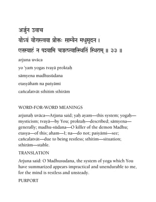 AJauRNa ovac
Yaae_Ya& YaaeGaSTvYaa Pa[ae¢-" SaaMYaeNa MaDauSaUdNa )
WTaSYaah& Na PaXYaaiMa cÄl/TvaiTSQaiTa& iSQaraMa( )) 33 ))
arjuna uväca
yo 'yaà yogas tvayä proktaù
sämyena madhusüdana
etasyähaà na paçyämi
caïcalatvät sthitià sthiräm
WORD-FOR-WORD MEANINGS
arjunaù uväca—Arjuna said; yaù ayam—this system; yogaù—
mysticism; tvayä—by You; proktaù—described; sämyena—
generally; madhu-südana—O killer of the demon Madhu;
etasya—of this; aham—I; na—do not; paçyämi—see;
caïcalatvät—due to being restless; sthitim—situation;
sthiräm—stable.
TRANSLATION
Arjuna said: O Madhusudana, the system of yoga which You
have summarized appears impractical and unendurable to me,
for the mind is restless and unsteady.
PURPORT
 