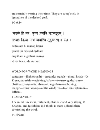 are certainly wasting their time. They are completely in
ignorance of the desired goal.
BG 6.34
cÄl&/ ih MaNa" k*-Z<a Pa[MaaiQa bl/vÕ*!Ma( )
TaSYaah& iNaGa]h& MaNYae vaYaaeirv SauduZk-rMa( )) 34 ))
caïcalaà hi manaù kåñëa
pramäthi balavad dåòham
tasyähaà nigrahaà manye
väyor iva su-duñkaram
WORD-FOR-WORD MEANINGS
caïcalam—flickering; hi—certainly; manaù—mind; kåñëa—O
Kåñëa; pramäthi—agitating; bala—vat—strong; dåòham—
obstinate; tasya—its; aham—I; nigraham—subduing;
manye—think; väyoù—of the wind; iva—like; su-duñkaram—
difficult.
TRANSLATION
The mind is restless, turbulent, obstinate and very strong, O
Krishna, and to subdue it, I think, is more difficult than
controlling the wind.
PURPORT
 