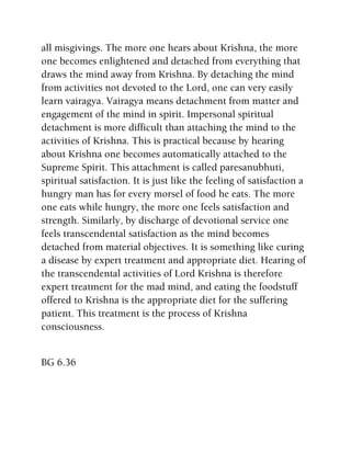all misgivings. The more one hears about Krishna, the more
one becomes enlightened and detached from everything that
draws the mind away from Krishna. By detaching the mind
from activities not devoted to the Lord, one can very easily
learn vairagya. Vairagya means detachment from matter and
engagement of the mind in spirit. Impersonal spiritual
detachment is more difficult than attaching the mind to the
activities of Krishna. This is practical because by hearing
about Krishna one becomes automatically attached to the
Supreme Spirit. This attachment is called paresanubhuti,
spiritual satisfaction. It is just like the feeling of satisfaction a
hungry man has for every morsel of food he eats. The more
one eats while hungry, the more one feels satisfaction and
strength. Similarly, by discharge of devotional service one
feels transcendental satisfaction as the mind becomes
detached from material objectives. It is something like curing
a disease by expert treatment and appropriate diet. Hearing of
the transcendental activities of Lord Krishna is therefore
expert treatment for the mad mind, and eating the foodstuff
offered to Krishna is the appropriate diet for the suffering
patient. This treatment is the process of Krishna
consciousness.
BG 6.36
 