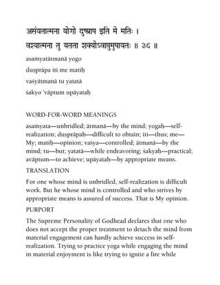 ASa&YaTaaTMaNaa YaaeGaae duZPa[aPa wiTa Mae MaiTa" )
vXYaaTMaNaa Tau YaTaTaa XaKYaae_vaáuMauPaaYaTa" )) 36 ))
asaàyatätmanä yogo
duñpräpa iti me matiù
vaçyätmanä tu yatatä
çakyo 'väptum upäyataù
WORD-FOR-WORD MEANINGS
asaàyata—unbridled; ätmanä—by the mind; yogaù—self-
realization; duñpräpaù—difficult to obtain; iti—thus; me—
My; matiù—opinion; vaçya—controlled; ätmanä—by the
mind; tu—but; yatatä—while endeavoring; çakyaù—practical;
aväptum—to achieve; upäyataù—by appropriate means.
TRANSLATION
For one whose mind is unbridled, self-realization is difficult
work. But he whose mind is controlled and who strives by
appropriate means is assured of success. That is My opinion.
PURPORT
The Supreme Personality of Godhead declares that one who
does not accept the proper treatment to detach the mind from
material engagement can hardly achieve success in self-
realization. Trying to practice yoga while engaging the mind
in material enjoyment is like trying to ignite a fire while
 