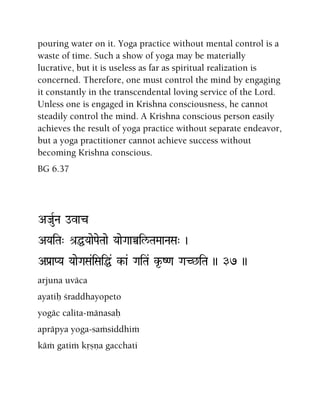 pouring water on it. Yoga practice without mental control is a
waste of time. Such a show of yoga may be materially
lucrative, but it is useless as far as spiritual realization is
concerned. Therefore, one must control the mind by engaging
it constantly in the transcendental loving service of the Lord.
Unless one is engaged in Krishna consciousness, he cannot
steadily control the mind. A Krishna conscious person easily
achieves the result of yoga practice without separate endeavor,
but a yoga practitioner cannot achieve success without
becoming Krishna conscious.
BG 6.37
AJauRNa ovac
AYaiTa" é[ÖYaaePaeTaae YaaeGaaÀil/TaMaaNaSa" )
APa[aPYa YaaeGaSa&iSaiÖ& k-a& GaiTa& k*-Z<a GaC^iTa )) 37 ))
arjuna uväca
ayatiù çraddhayopeto
yogäc calita-mänasaù
apräpya yoga-saàsiddhià
käà gatià kåñëa gacchati
 