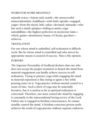 WORD-FOR-WORD MEANINGS
arjunaù uväca—Arjuna said; ayatiù—the unsuccessful
transcendentalist; çraddhayä—with faith; upetaù—engaged;
yogät—from the mystic link; calita—deviated; mänasaù—who
has such a mind; apräpya—failing to attain; yoga-
saàsiddhim—the highest perfection in mysticism; käm—
which; gatim—destination; kåñëa—O Kåñëa; gacchati—
achieves.
TRANSLATION
For one whose mind is unbridled, self-realization is difficult
work. But he whose mind is controlled and who strives by
appropriate means is assured of success. That is My opinion.
PURPORT
The Supreme Personality of Godhead declares that one who
does not accept the proper treatment to detach the mind from
material engagement can hardly achieve success in self-
realization. Trying to practice yoga while engaging the mind
in material enjoyment is like trying to ignite a fire while
pouring water on it. Yoga practice without mental control is a
waste of time. Such a show of yoga may be materially
lucrative, but it is useless as far as spiritual realization is
concerned. Therefore, one must control the mind by engaging
it constantly in the transcendental loving service of the Lord.
Unless one is engaged in Krishna consciousness, he cannot
steadily control the mind. A Krishna conscious person easily
achieves the result of yoga practice without separate endeavor,
 