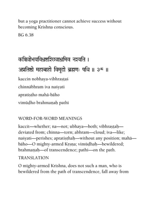 but a yoga practitioner cannot achieve success without
becoming Krishna conscious.
BG 6.38
k-iÀàae>aYaiv>a]íiX^àa>a]iMav NaXYaiTa )
APa[iTaïae Mahabahae ivMaU!ae b]ø<a" PaiQa )) 38 ))
kaccin nobhaya-vibhrañöaç
chinnäbhram iva naçyati
apratiñöho mahä-bäho
vimüòho brahmaëaù pathi
WORD-FOR-WORD MEANINGS
kaccit—whether; na—not; ubhaya—both; vibhrañöaù—
deviated from; chinna—torn; abhram—cloud; iva—like;
naçyati—perishes; apratiñöhaù—without any position; mahä—
bäho—O mighty-armed Kåñëa; vimüòhaù—bewildered;
brahmaëaù—of transcendence; pathi—on the path.
TRANSLATION
O mighty-armed Krishna, does not such a man, who is
bewildered from the path of transcendence, fall away from
 