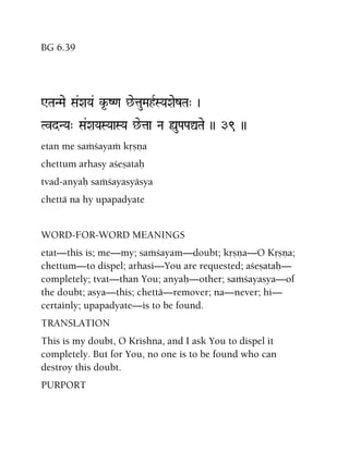 BG 6.39
WTaNMae Sa&XaYa& k*-Z<a ^etauMahRSYaXaezTa" )
TvdNYa" Sa&XaYaSYaaSYa ^etaa Na ùuPaPaÛTae )) 39 ))
etan me saàçayaà kåñëa
chettum arhasy açeñataù
tvad-anyaù saàçayasyäsya
chettä na hy upapadyate
WORD-FOR-WORD MEANINGS
etat—this is; me—my; saàçayam—doubt; kåñëa—O Kåñëa;
chettum—to dispel; arhasi—You are requested; açeñataù—
completely; tvat—than You; anyaù—other; saàçayasya—of
the doubt; asya—this; chettä—remover; na—never; hi—
certainly; upapadyate—is to be found.
TRANSLATION
This is my doubt, O Krishna, and I ask You to dispel it
completely. But for You, no one is to be found who can
destroy this doubt.
PURPORT
 