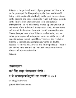 Krishna is the perfect knower of past, present and future. In
the beginning of the Bhagavad-gita, the Lord said that all
living entities existed individually in the past, they exist now
in the present, and they continue to retain individual identity
in the future, even after liberation from the material
entanglement. So He has already cleared up the question of
the future of the individual living entity. Now, Arjuna wants
to know of the future of the unsuccessful transcendentalist.
No one is equal to or above Krishna, and certainly the so-
called great sages and philosophers who are at the mercy of
material nature cannot equal Him. Therefore the verdict of
Krishna is the final and complete answer to all doubts,
because He knows past, present and future perfectly—but no
one knows Him. Krishna and Krishna conscious devotees
alone can know what is what.
BG 6.40
é[q>aGavaNauvac
PaaQaR NaEveh NaaMau}a ivNaaXaSTaSYa ivÛTae )
Na ih k-LYaa<ak*-Tk-iêÕuGaRiTa& TaaTa GaC^iTa )) 40 ))
çré-bhagavän uväca
pärtha naiveha nämutra
 