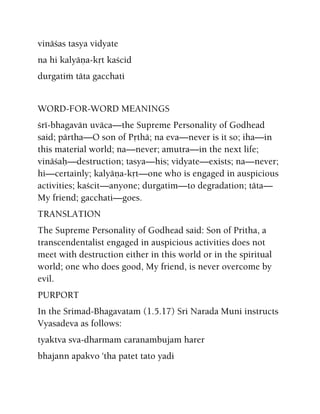vinäças tasya vidyate
na hi kalyäëa-kåt kaçcid
durgatià täta gacchati
WORD-FOR-WORD MEANINGS
çré-bhagavän uväca—the Supreme Personality of Godhead
said; pärtha—O son of Påthä; na eva—never is it so; iha—in
this material world; na—never; amutra—in the next life;
vinäçaù—destruction; tasya—his; vidyate—exists; na—never;
hi—certainly; kalyäëa-kåt—one who is engaged in auspicious
activities; kaçcit—anyone; durgatim—to degradation; täta—
My friend; gacchati—goes.
TRANSLATION
The Supreme Personality of Godhead said: Son of Pritha, a
transcendentalist engaged in auspicious activities does not
meet with destruction either in this world or in the spiritual
world; one who does good, My friend, is never overcome by
evil.
PURPORT
In the Srimad-Bhagavatam (1.5.17) Sri Narada Muni instructs
Vyasadeva as follows:
tyaktva sva-dharmam caranambujam harer
bhajann apakvo 'tha patet tato yadi
 