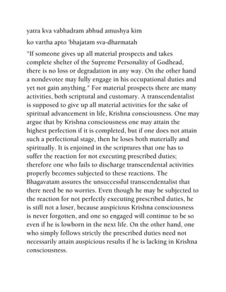 yatra kva vabhadram abhud amushya kim
ko vartha apto 'bhajatam sva-dharmatah
"If someone gives up all material prospects and takes
complete shelter of the Supreme Personality of Godhead,
there is no loss or degradation in any way. On the other hand
a nondevotee may fully engage in his occupational duties and
yet not gain anything." For material prospects there are many
activities, both scriptural and customary. A transcendentalist
is supposed to give up all material activities for the sake of
spiritual advancement in life, Krishna consciousness. One may
argue that by Krishna consciousness one may attain the
highest perfection if it is completed, but if one does not attain
such a perfectional stage, then he loses both materially and
spiritually. It is enjoined in the scriptures that one has to
suffer the reaction for not executing prescribed duties;
therefore one who fails to discharge transcendental activities
properly becomes subjected to these reactions. The
Bhagavatam assures the unsuccessful transcendentalist that
there need be no worries. Even though he may be subjected to
the reaction for not perfectly executing prescribed duties, he
is still not a loser, because auspicious Krishna consciousness
is never forgotten, and one so engaged will continue to be so
even if he is lowborn in the next life. On the other hand, one
who simply follows strictly the prescribed duties need not
necessarily attain auspicious results if he is lacking in Krishna
consciousness.
 