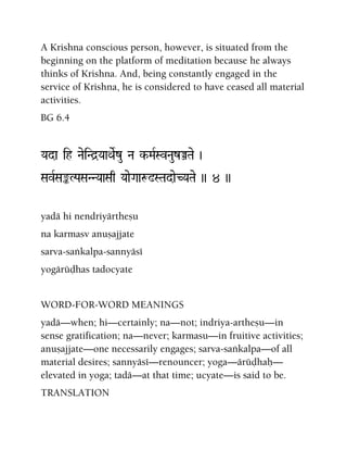 A Krishna conscious person, however, is situated from the
beginning on the platform of meditation because he always
thinks of Krishna. And, being constantly engaged in the
service of Krishna, he is considered to have ceased all material
activities.
BG 6.4
Yada ih NaeiNd]YaaQaeRzu Na k-MaRSvNauzÂTae )
SavRSaªLPaSaNNYaaSaq YaaeGaaæ!STadaeCYaTae )) 4 ))
yadä hi nendriyärtheñu
na karmasv anuñajjate
sarva-saìkalpa-sannyäsé
yogärüòhas tadocyate
WORD-FOR-WORD MEANINGS
yadä—when; hi—certainly; na—not; indriya-artheñu—in
sense gratification; na—never; karmasu—in fruitive activities;
anuñajjate—one necessarily engages; sarva-saìkalpa—of all
material desires; sannyäsé—renouncer; yoga—ärüòhaù—
elevated in yoga; tadä—at that time; ucyate—is said to be.
TRANSLATION
 