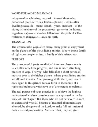 WORD-FOR-WORD MEANINGS
präpya—after achieving; puëya-kåtäm—of those who
performed pious activities; lokän—planets; uñitvä—after
dwelling; çäçvatéù—many; samäù—years; çucénäm—of the
pious; çré-matäm—of the prosperous; gehe—in the house;
yoga-bhrañöaù—one who has fallen from the path of self—
realization; abhijäyate—takes his birth.
TRANSLATION
The unsuccessful yogi, after many, many years of enjoyment
on the planets of the pious living entities, is born into a family
of righteous people, or into a family of rich aristocracy.
PURPORT
The unsuccessful yogis are divided into two classes: one is
fallen after very little progress, and one is fallen after long
practice of yoga. The yogi who falls after a short period of
practice goes to the higher planets, where pious living entities
are allowed to enter. After prolonged life there, one is sent
back again to this planet, to take birth in the family of a
righteous brahmana vaishnava or of aristocratic merchants.
The real purpose of yoga practice is to achieve the highest
perfection of Krishna consciousness, as explained in the last
verse of this chapter. But those who do not persevere to such
an extent and who fail because of material allurements are
allowed, by the grace of the Lord, to make full utilization of
their material propensities. And after that, they are given
 