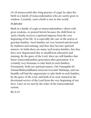 Or [if unsuccessful after long practice of yoga] he takes his
birth in a family of transcendentalists who are surely great in
wisdom. Certainly, such a birth is rare in this world.
PURPORT
Birth in a family of yogés or transcendentalists—those with
great wisdom—is praised herein because the child born in
such a family receives a spiritual impetus from the very
beginning of his life. It is especially the case in the äcärya or
gosvämé families. Such families are very learned and devoted
by tradition and training, and thus they become spiritual
masters. In India there are many such äcärya families, but they
have now degenerated due to insufficient education and
training. By the grace of the Lord, there are still families that
foster transcendentalists generation after generation. It is
certainly very fortunate to take birth in such families.
Fortunately, both our spiritual master, Oà Viñëupäda Çré
Çrémad Bhaktisiddhänta Sarasvaté Gosvämé Mahäräja, and our
humble self had the opportunity to take birth in such families,
by the grace of the Lord, and both of us were trained in the
devotional service of the Lord from the very beginning of our
lives. Later on we met by the order of the transcendental
system.
BG 6.43
 