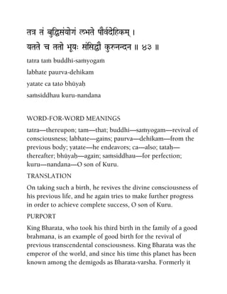 Ta}a Ta& buiÖSa&YaaeGa& l/>aTae PaaEvRdeihk-Ma( )
YaTaTae c TaTaae >aUYa" Sa&iSaÖaE ku-åNaNdNa )) 43 ))
tatra taà buddhi-saàyogaà
labhate paurva-dehikam
yatate ca tato bhüyaù
saàsiddhau kuru-nandana
WORD-FOR-WORD MEANINGS
tatra—thereupon; tam—that; buddhi—saàyogam—revival of
consciousness; labhate—gains; paurva—dehikam—from the
previous body; yatate—he endeavors; ca—also; tataù—
thereafter; bhüyaù—again; saàsiddhau—for perfection;
kuru—nandana—O son of Kuru.
TRANSLATION
On taking such a birth, he revives the divine consciousness of
his previous life, and he again tries to make further progress
in order to achieve complete success, O son of Kuru.
PURPORT
King Bharata, who took his third birth in the family of a good
brahmana, is an example of good birth for the revival of
previous transcendental consciousness. King Bharata was the
emperor of the world, and since his time this planet has been
known among the demigods as Bharata-varsha. Formerly it
 