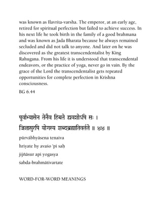 was known as Ilavrita-varsha. The emperor, at an early age,
retired for spiritual perfection but failed to achieve success. In
his next life he took birth in the family of a good brahmana
and was known as Jada Bharata because he always remained
secluded and did not talk to anyone. And later on he was
discovered as the greatest transcendentalist by King
Rahugana. From his life it is understood that transcendental
endeavors, or the practice of yoga, never go in vain. By the
grace of the Lord the transcendentalist gets repeated
opportunities for complete perfection in Krishna
consciousness.
BG 6.44
PaUvaR>YaaSaeNa TaeNaEv ih•YaTae ùvXaae_iPa Sa" )
iJajaSauriPa YaaeGaSYa XaBdb]øaiTavTaRTae )) 44 ))
pürväbhyäsena tenaiva
hriyate hy avaço 'pi saù
jijïäsur api yogasya
çabda-brahmätivartate
WORD-FOR-WORD MEANINGS
 